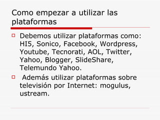 Como empezar a utilizar las plataformas Debemos utilizar plataformas como: HI5, Sonico, Facebook, Wordpress, Youtube, Tecnorati, AOL, Twitter, Yahoo, Blogger, SlideShare, Telemundo Yahoo. Además utilizar plataformas sobre televisión por Internet: mogulus, ustream. 