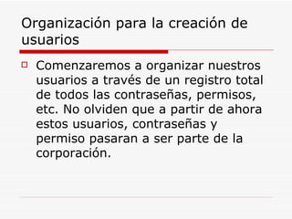 Organización para la creación de usuarios Comenzaremos a organizar nuestros usuarios a través de un registro total de todos las contraseñas, permisos, etc. No olviden que a partir de ahora estos usuarios, contraseñas y permiso pasaran a ser parte de la corporación. 