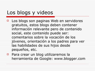 Los blogs y videos Los blogs son paginas Web en servidores gratuitos, estos blogs deben contener información relevante pero de contenido social, este contenido puede ser: comentarios sobre la vocación de los jóvenes, orientación a los padres para ver las habilidades de sus hijos desde pequeños, etc. Para crear un blog utilizaremos la herramienta de Google: www.blogger.com 
