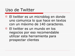 Uso de Twitter El twitter es un microblog en donde uno comunica lo que hace en textos con un máximo de 140 caracteres. El twitter es un mundo en los negocios por eso recomendable utilizar esta herramienta para prospectar clientes 