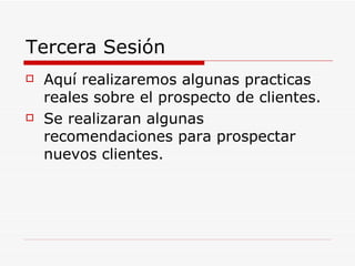 Tercera Sesión Aquí realizaremos algunas practicas reales sobre el prospecto de clientes. Se realizaran algunas recomendaciones para prospectar nuevos clientes. 