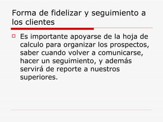Forma de fidelizar y seguimiento a los clientes Es importante apoyarse de la hoja de calculo para organizar los prospectos, saber cuando volver a comunicarse, hacer un seguimiento, y además servirá de reporte a nuestros superiores. 