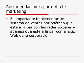 Recomendaciones para el tele marketing Es importante implementar un sistema de ventas por teléfono que este a la par con las redes sociales y además que este a la par con el sitio Web de la corporación. 