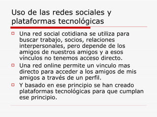 Uso de las redes sociales y plataformas tecnológicas Una red social cotidiana se utiliza para buscar trabajo, socios, relaciones  interpersonales, pero depende de los amigos de nuestros amigos y a esos vínculos no tenemos acceso directo. Una red online permite un vinculo mas directo para acceder a los amigos de mis amigos a través de un perfil. Y basado en ese principio se han creado plataformas tecnológicas para que cumplan ese principio. 