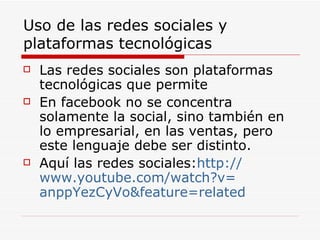 Uso de las redes sociales y plataformas tecnológicas Las redes sociales son plataformas tecnológicas que permite  En facebook no se concentra solamente la social, sino también en lo empresarial, en las ventas, pero este lenguaje debe ser distinto. Aquí las redes sociales: http :// www.youtube.com / watch?v = anppYezCyVo&feature = related 
