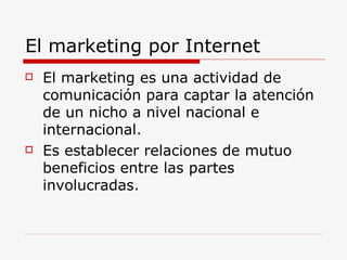 El marketing por Internet El marketing es una actividad de comunicación para captar la atención de un nicho a nivel nacional e internacional. Es establecer relaciones de mutuo beneficios entre las partes involucradas. 
