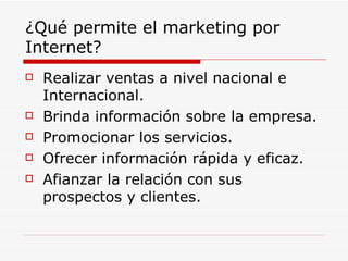 ¿Qué permite el marketing por Internet? Realizar ventas a nivel nacional e Internacional. Brinda información sobre la empresa. Promocionar los servicios. Ofrecer información rápida y eficaz. Afianzar la relación con sus prospectos y clientes. 