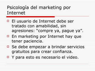 Psicología del marketing por Internet El usuario de Internet debe ser tratado con amabilidad, sin agresiones: “compre ya, pague ya”. En marketing por Internet hay que tener paciencia. Se debe empezar a brindar servicios gratuitos para crear confianza. Y para esto es necesario el video. 