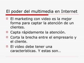 El poder del multimedia en Internet El marketing con video es la mejor forma para captar la atención de un clientes. Capta rápidamente la atención. Corta la brecha entre el empresario y el cliente. El video debe tener una características. Y estas son… 