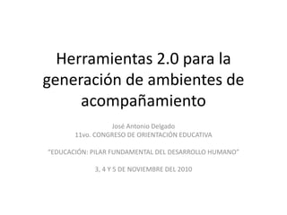 Herramientas 2.0 para la
generación de ambientes de
acompañamiento
José Antonio Delgado
11vo. CONGRESO DE ORIENTACIÓN EDUCATIVA
“EDUCACIÓN: PILAR FUNDAMENTAL DEL DESARROLLO HUMANO”
3, 4 Y 5 DE NOVIEMBRE DEL 2010
 