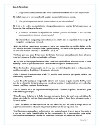 Guía de Aprendizaje
Página 5 de 7
1- ¿Según usted cada cuanto se debe hacer un mantenimiento Físico de un Computador?
R// Cada 3 meses si el terreno es hostil, y cada 6 meses si el terreno es normal.
2- ¿Por qué es importante realizar mantenimiento en los computadores?
R// Si no se les realiza mantenimiento, estos podrían comenzar a actuar deficientemente, y su
tiempo de vida podría ser reducido.
3- ¿Cuáles son las normas de Seguridad que tenemos que tener en cuenta a la hora de hacer
un mantenimiento físico de un computador?
R// Estas medidas aunque le parezcan básicas son vitales para la seguridad de su equipo de
cómputo y su seguridad personal:
*Antes de abrir de cualquier es necesario revisarla para poder detectar posibles fallas, por lo
cual hay que encender la computadora y probar todas y cada unas de las aplicaciones, revisar
las unidades de disco flexible y la unidad de CD- ROM.
*Verificar que cada unas de las teclas del teclado funcionen adecuadamente, tanto el raton
como los botones se desplacen sin ningún problema.
*No hay que olvidar apagar la computadora y desconectar el cable de alimentación de la toma
de energía antes de quitar los tornillos y tomar nota del lugar de donde los quito.
*Retire los tornillos e introdúzcalos en el bote para el rollo fotográfico (así se evita perder los
tornillos), asegúrese de utilizar el desarmador adecuado.
*Quite la tapa de la computadora, si el CPU es mini torre acuéstelo para poder trabajar con
comodidad y seguridad.
* Antes de quitar cualquier componente, observe con cuidado la parte interna de PC , tome
nota de la colocación de las tarjetas, para cuando se termine el mantenimiento preventivo las
coloque en el lugar exacto de donde la saco.
*Una vez tomado notas los pequeños detalles proceda a colocarse la pulsera antiestática, para
evitar dañar alguna tarjeta.
* Cuando saque la tarjeta y la halla limpiado colóquela dentro de una bolsa antiestática, lo
mismo para todas las tarjetas. Es recomendable que no quite el disco duro, microprocesador y
fuente de poder.
*La mesa de trabajo de estar ubicada en un sitio adecuado, para no correr el riesgo de que se
caigan los componentes retirados del gabinete (cables, tarjetas de expasion, etc)
*Una Iluminación adecuada es indispensable para poder observar la areas que se limpiarán, a
la par de una mejor identificación de los componentes de la computadora para evitar
confusiones al momento de conectar los diferentes cables que hay dentro del sistema.
 