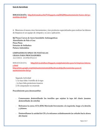 Guía de Aprendizaje
Página 6 de 7
BIBLIOGRAFÍA: http://informaticacbta75.blogspot.com/2012/09/mantenimiento-basico-del-pc-
medidas-de.html
4- Mencione al menos cinco herramientas y tres productos especializados para realizar las labores
de limpieza en un equipo de cómputo y su uso o aplicación.
R// Pinzas Curvas de Acero Inoxidable Antimagnéticas
Atornillador de Pala o Cruz
Pinza Plana
Extractor de Soldadura
Pulsera Antiestática
LIMPIADOR EN SPRAY DE PANTALLAS
GRASA PARA PROCESADORES
ALCOHOL IZOPROPILICO
BIBLIOGRAFIA: http://silviscaballero.blogspot.com/p/materiales-para-la-limpieza-interna-
y.html
https://sites.google.com/site/mantenimientodelhardwaredelpc/herramientas-para-el-
mantenimiento-del-pc
Segunda Actividad
1. Le hace falta 1 tornillo de la tapa
- Le hace falta protectores traseros
2. El computador no enciende
Procedimiento para desensamblar:
- Comenzamos destornillando los tornillos que sujetan la tapa del chasis (usamos
destornillador de estrella)
- Retiramos la correa ATA (IDE) Moviendo brevemente a la izquierda, luego a la derecha
y jalamos.
- Destornillamos la unidad de CD y la retiramos cuidadosamente (se retiraba hacia afuera
del chasis)
 