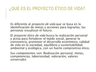 ¿QUÉ ES EL PROYECTO ÉTICO DE VIDA?
Es diferente al proyecto de vida que se basa en la
identificación de metas y acciones para lograrlas, las
personas visualizan el futuro.
El proyecto ético de vida busca la realización personal
y actúa para fortalecer el tejido social, generar la
convivencia, promover el desarrollo económico, calidad
de vida en la sociedad, equilibrio y sustentabilidad
ambiental y ecológica, con un fuerte compromiso ético.
Sus componentes son: Realización personal, metas,
competencias, laboriosidad, valoración, valores
universales
 