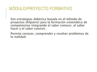 MÓDULO/PROYECTO FORMATIVO
Son estrategias didáctica basada en el método de
proyectos (Kilpatric) para la formación sistemática de
competencias integrando el saber conocer, el saber
hacer y el saber convivir.
Permite conocer, comprender y resolver problemas de
la realidad.
 