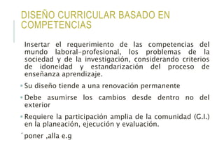 DISEÑO CURRICULAR BASADO EN
COMPETENCIAS
Insertar el requerimiento de las competencias del
mundo laboral-profesional, los problemas de la
sociedad y de la investigación, considerando criterios
de idoneidad y estandarización del proceso de
enseñanza aprendizaje.
 Su diseño tiende a una renovación permanente
 Debe asumirse los cambios desde dentro no del
exterior
 Requiere la participación amplia de la comunidad (G.I.)
en la planeación, ejecución y evaluación.
´poner ,alla e.g
 