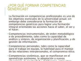 ¿POR QUÉ FORMAR COMPETENCIAS
GENÉRICAS?
La formación en competencias profesionales es uno de
los objetivos esenciales de la universidad actual; sin
embargo debe considerarse la formación de
competencias genéricas para lograr una formación
integral orientando las acciones hacia el saber, el ser y
el hacer.
• Competencias instrumentales, de orden metodológico
o de procedimiento, tales como la capacidad de
análisis y síntesis, de organización y planificación, y de
gestión de información.
• Competencias personales, tales como la capacidad
para el trabajo en equipo, la habilidad para el manejo
de las relaciones interpersonales, el compromiso ético.
• Competencias sistémicas, que se manifiestan en el
aprendizaje autónomo, la adaptación a nuevas
 