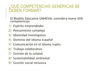 ¿QUÉ COMPETENCIAS GENÉRICAS SE
DEBEN FORMAR?
El Modelo Educativo UNHEVAL considera nueve (09)
competencias:
1) Espíritu emprendedor
2) Pensamiento complejo
3) Idoneidad investigativa
4) Dominio del idioma español
5) Comunicación en el idioma ingles
6) Trabajo colaborativo
7) Gestión de la calidad
8) Sustentabilidad ambiental
9) Gestión social inclusiva
 