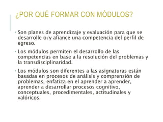 ¿POR QUÉ FORMAR CON MÓDULOS?
• Son planes de aprendizaje y evaluación para que se
desarrolle o/y afiance una competencia del perfil de
egreso.
• Los módulos permiten el desarrollo de las
competencias en base a la resolución del problemas y
la transdisciplinaridad.
• Los módulos son diferentes a las asignaturas están
basadas en procesos de análisis y comprensión de
problemas, enfatiza en el aprender a aprender,
aprender a desarrollar procesos cognitivo,
conceptuales, procedimentales, actitudinales y
valóricos.
 