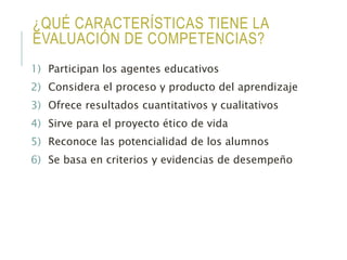 ¿QUÉ CARACTERÍSTICAS TIENE LA
EVALUACIÓN DE COMPETENCIAS?
1) Participan los agentes educativos
2) Considera el proceso y producto del aprendizaje
3) Ofrece resultados cuantitativos y cualitativos
4) Sirve para el proyecto ético de vida
5) Reconoce las potencialidad de los alumnos
6) Se basa en criterios y evidencias de desempeño
 