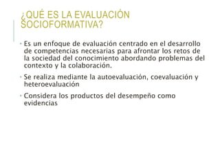 ¿QUÉ ES LA EVALUACIÓN
SOCIOFORMATIVA?
• Es un enfoque de evaluación centrado en el desarrollo
de competencias necesarias para afrontar los retos de
la sociedad del conocimiento abordando problemas del
contexto y la colaboración.
• Se realiza mediante la autoevaluación, coevaluación y
heteroevaluación
• Considera los productos del desempeño como
evidencias
 