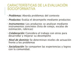 CARACTERÍSTICAS DE LA EVALUACIÓN
SOCIOFORMATIVA
• Problemas: Aborda problemas del contexto
• Productos: Evalúa el desempeño mediante productos
• Instrumentos: Los productos se analizan mediante
instrumentos concretos (lista de cotejo, escalas de
estimación, rúbricas)
• Colaboración: Considera el trabajo con otros para
desarrollar y mejorar su desempeño
• Nivel de dominio: Se determinan niveles de actuación
frente a los problemas
• Socialización: Se comparten las experiencias y logros
con la comunidad.
 