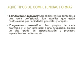 ¿QUÉ TIPOS DE COMPETENCIAS FORMA?
• Competencias genéricas: Son competencias comunes a
una rama profesional. Son aquellas que están
conformadas por habilidades generales y amplias.
• Competencias específicas: Son propias de cada
profesión y le dan identidad a una ocupación. Tienen
un alto grado de especialización y procesos
especializados de formación.
 