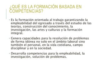 ¿QUÉ ES LA FORMACIÓN BASADA EN
COMPETENCIAS?
• Es la formación orientada al trabajo garantizando la
empleabilidad del egresado a través del estudio de las
teorías, construcción del conocimiento, la
investigación, las artes y culturas y la formación
integral.
• Genera capacidades para la resolución de problemas
de forma idónea no solo en el ámbito laboral sino
también el personal, en la vida cotidiana, campo
disciplinar y en la sociedad.
• Desarrolla competencias para la empleabilidad, la
investigación, solución de problemas.
 