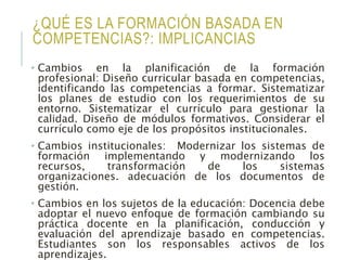 ¿QUÉ ES LA FORMACIÓN BASADA EN
COMPETENCIAS?: IMPLICANCIAS
• Cambios en la planificación de la formación
profesional: Diseño curricular basada en competencias,
identificando las competencias a formar. Sistematizar
los planes de estudio con los requerimientos de su
entorno. Sistematizar el currículo para gestionar la
calidad. Diseño de módulos formativos. Considerar el
currículo como eje de los propósitos institucionales.
• Cambios institucionales: Modernizar los sistemas de
formación implementando y modernizando los
recursos, transformación de los sistemas
organizaciones. adecuación de los documentos de
gestión.
• Cambios en los sujetos de la educación: Docencia debe
adoptar el nuevo enfoque de formación cambiando su
práctica docente en la planificación, conducción y
evaluación del aprendizaje basado en competencias.
Estudiantes son los responsables activos de los
aprendizajes.
 