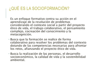 ¿QUÉ ES LA SOCIOFORMACIÓN?
Es un enfoque formativo centra su acción en el
aprendizaje de la resolución de problemas
considerando el contexto social a partir del proyecto
ético de vida, el trabajo colaborativo, el pensamiento
complejo, cocreación del conocimiento y la
metacognición.
• Busca que la formación se realice de forma
colaborativo para resolver los problemas del contexto
dotando de las competencias necesarias para afrontar
los retos, afianzando el proyecto ético de vida.
• Busca la realización de las personas, el desarrollo
socioeconómico, la calidad de vida y la sostenibilidad
ambiental.
 