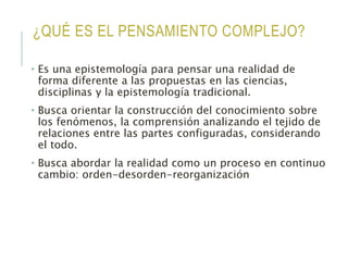 ¿QUÉ ES EL PENSAMIENTO COMPLEJO?
• Es una epistemología para pensar una realidad de
forma diferente a las propuestas en las ciencias,
disciplinas y la epistemología tradicional.
• Busca orientar la construcción del conocimiento sobre
los fenómenos, la comprensión analizando el tejido de
relaciones entre las partes configuradas, considerando
el todo.
• Busca abordar la realidad como un proceso en continuo
cambio: orden-desorden-reorganización
 