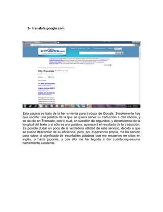 3- translate.google.com.




Esta página se trata de la herramienta para traducir de Google. Simplemente hay
que escribir una palabra de la que se quiera saber su traducción a otro idioma, y
se da clic en Translate, con lo cual, en cuestión de segundos, y dependiendo de la
longitud del texto o si sólo es una palabra, aparecerá el resultado de la traducción.
Es posible dudar un poco de la verdadera utilidad de este servicio, debido a que
se puede desconfiar de su eficiencia, pero, por experiencia propia, me ha servido
para saber el significado de incontables palabras que me encuentro en sitios en
inglés, o hasta japonés, y con ello me he llegado a dar cuentadequeesuna
herramienta excelente.
 