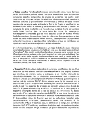 ✔Redes sociales: Para las plataformas de comunicación online, véase Servicios
de red social.Para la película, véase The Social Network.Las redes sociales son
estructuras sociales compuestas de grupos de personas, las cuales están
conectadas por uno o varios tipos de relaciones, tales como amistad, parentesco,
intereses comunes o que comparten conocimientos.El análisis de redes sociales
estudia esta estructura social aplicando la Teoría de Grafos e identificando las
entidades como "nodos" o "vértices" y las relaciones como "enlaces" o "aristas". La
estructura del grafo resultante es a menudo muy compleja. Como se ha dicho,
puede haber muchos tipos de lazos entre los nodos. La investigación
multidisciplinar ha mostrado que las redes sociales operan en muchos niveles,
desde las relaciones de parentesco hasta las relaciones de organizaciones a nivel
estatal (se habla en este caso de Redes políticas), desempeñando un papel crítico
en la determinación de la agenda política y el grado en el cual los individuos o las
organizaciones alcanzan sus objetivos o reciben influencias.

En su forma más simple, una red social es un mapa de todos los lazos relevantes
entre todos los nodos estudiados. Se habla en este caso de redes "sociocéntricas"
o "completas". Otra opción es identificar la red que envuelve a una persona (en los
diferentes contextos sociales en los que interactúa); en este caso se habla de "red
personal".La red social también puede ser utilizada para medir el capital social (es
decir, el valor que un individuo obtiene de los recursos accesibles a través de su
red social). Estos conceptos se muestran, a menudo, en un diagrama donde los
nodos son puntos y los lazos, líneas.


✔Dirección IP: Este artículo trata sobre el número de identificación de red. Para
otros usos de este término, véase IP.Una dirección IP es una etiqueta numérica
que identifica, de manera lógica y jerárquica, a un interfaz (elemento de
comunicación/conexión) de un dispositivo (habitualmente una computadora)
dentro de una red que utilice el protocolo IP (Internet Protocol), que corresponde al
nivel de red del protocolo TCP/IP. Dicho número no se ha de confundir con la
dirección MAC que es un identificador de 48bits para identificar de forma única a la
tarjeta de red y no depende del protocolo de conexión utilizado ni de la red. La
dirección IP puede cambiar muy a menudo por cambios en la red o porque el
dispositivo encargado dentro de la red de asignar las direcciones IP, decida
asignar otra IP (por ejemplo, con el protocolo DHCP), a esta forma de asignación
de dirección IP se denomina dirección IP dinámica (normalmente abreviado como
IP dinámica).Los sitios de Internet que por su naturaleza necesitan estar
permanentemente conectados, generalmente tienen una dirección IP fija
(comúnmente, IP fija o IP estática), esta, no cambia con el tiempo. Los servidores
de correo, DNS, FTP públicos y servidores de páginas web necesariamente deben
contar con una dirección IP fija o estática, ya que de esta forma se permite su
 