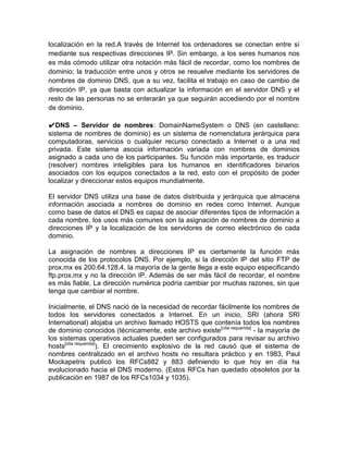 localización en la red.A través de Internet los ordenadores se conectan entre sí
mediante sus respectivas direcciones IP. Sin embargo, a los seres humanos nos
es más cómodo utilizar otra notación más fácil de recordar, como los nombres de
dominio; la traducción entre unos y otros se resuelve mediante los servidores de
nombres de dominio DNS, que a su vez, facilita el trabajo en caso de cambio de
dirección IP, ya que basta con actualizar la información en el servidor DNS y el
resto de las personas no se enterarán ya que seguirán accediendo por el nombre
de dominio.

✔DNS – Servidor de nombres: DomainNameSystem o DNS (en castellano:
sistema de nombres de dominio) es un sistema de nomenclatura jerárquica para
computadoras, servicios o cualquier recurso conectado a Internet o a una red
privada. Este sistema asocia información variada con nombres de dominios
asignado a cada uno de los participantes. Su función más importante, es traducir
(resolver) nombres inteligibles para los humanos en identificadores binarios
asociados con los equipos conectados a la red, esto con el propósito de poder
localizar y direccionar estos equipos mundialmente.

El servidor DNS utiliza una base de datos distribuida y jerárquica que almacena
información asociada a nombres de dominio en redes como Internet. Aunque
como base de datos el DNS es capaz de asociar diferentes tipos de información a
cada nombre, los usos más comunes son la asignación de nombres de dominio a
direcciones IP y la localización de los servidores de correo electrónico de cada
dominio.

La asignación de nombres a direcciones IP es ciertamente la función más
conocida de los protocolos DNS. Por ejemplo, si la dirección IP del sitio FTP de
prox.mx es 200.64.128.4, la mayoría de la gente llega a este equipo especificando
ftp.prox.mx y no la dirección IP. Además de ser más fácil de recordar, el nombre
es más fiable. La dirección numérica podría cambiar por muchas razones, sin que
tenga que cambiar el nombre.

Inicialmente, el DNS nació de la necesidad de recordar fácilmente los nombres de
todos los servidores conectados a Internet. En un inicio, SRI (ahora SRI
International) alojaba un archivo llamado HOSTS que contenía todos los nombres
de dominio conocidos (técnicamente, este archivo existe [cita requerida] - la mayoría de
los sistemas operativos actuales pueden ser configurados para revisar su archivo
hosts[cita requerida]). El crecimiento explosivo de la red causó que el sistema de
nombres centralizado en el archivo hosts no resultara práctico y en 1983, Paul
Mockapetris publicó los RFCs882 y 883 definiendo lo que hoy en día ha
evolucionado hacia el DNS moderno. (Estos RFCs han quedado obsoletos por la
publicación en 1987 de los RFCs1034 y 1035).
 