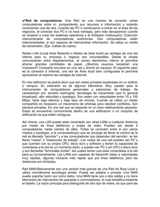 ✔Red de computadoras: Una Red es una manera de conectar varias
computadoras entre sí, compartiendo sus recursos e información y estando
conscientes una de otra. Cuando las PC´s comenzaron a entrar en el área de los
negocios, el conectar dos PC´s no traía ventajas, pero esto desapareció cuando
se empezó a crear los sistemas operativos y el Software multiusuario. Colección
interconectada de computadoras autónomas. Dos computadoras están
interconectadas, si son capaces de intercambiar información. Se utiliza un medio
de transmisión. (Eje. Cables de cobre).

Redes LAN (Local Area Network) o Redes de área local:Las ventajas de una red
interna para su empresa o negocio son innumerables. Desde la simple
comunicación entre departamentos, el correo electrónico interno le permitirá
ahorrar grandes cantidades de papel. ¿Muchos usuarios necesitan una
impresora? Comparta recursos en una red y ahorre en equipos. El siguiente paso
es la conexión a Internet, una red de Área local bien configurada le permitirá
aprovechar al máximo las ventajas de Internet.

En otra definición se podría decir que son redes privadas localizadas en un edificio
o campus. Su extensión es de algunos kilómetros. Muy usadas para la
interconexión de computadores personales y estaciones de trabajo. Se
caracterizan por: tamaño restringido, tecnología de transmisión (por lo general
broadcast), alta velocidad y topología. Son redes con velocidades entre 10 y 100
Mbps, tiene baja latencia y baja tasa de errores. Cuando se utiliza un medio
compartido es necesario un mecanismo de arbitraje para resolver conflictos. Son
siempre privadas. Es una red que se expande en un área relativamente pequeña.
Éstas se encuentran comúnmente dentro de una edificación o un conjunto de
edificación es que estén contiguos.

Así mismo, una LAN puede estar conectada con otras LANs a cualquier distancia
por medio de línea telefónica y ondas de radio. Pueden ser desde 2
computadoras, hasta cientos de ellas. Todas se conectan entre sí por varios
medios y topología, a la computadora(s) que se encarga de llevar el control de la
red es llamada "servidor" y a las computadoras que dependen del servidor, se les
llama "nodos" o "estaciones de trabajo". Los nodos de una red pueden ser PC´s
que cuentan con su propio CPU, disco duro y software y tienen la capacidad de
conectarse a la red en un momento dado; o pueden ser PC´s sin CPU o disco duro
y son llamadas "terminales tontas", las cuales tienen que estar conectadas a la red
para su funcionamiento. Las LANs son capaces de transmitir datos a velocidades
muy rápidas, algunas inclusive más rápido que por línea telefónica; pero las
distancias son limitadas.

Red MAN:Básicamente son una versión más grande de una Red de Área Local y
utiliza normalmente tecnología similar. Puede ser pública o privada. Una MAN
puede soportar tanto voz como datos. Una MAN tiene uno o dos cables y no tiene
elementos de intercambio de paquetes o conmutadores, lo cual simplifica bastante
el diseño. La razón principal para distinguirla de otro tipo de redes, es que para las
 