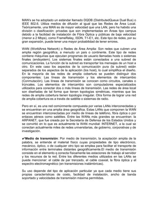 MAN's se ha adoptado un estándar llamado DQDB (DistributedQueue Dual Bus) o
IEEE 802.6. Utiliza medios de difusión al igual que las Redes de Área Local.
Teóricamente, una MAN es de mayor velocidad que una LAN, pero ha habido una
división o clasificación: privadas que son implementadas en Áreas tipo campus
debido a la facilidad de instalación de Fibra Óptica y públicas de baja velocidad
(menor a 2 Mbps), como FrameRelay, ISDN, T1-E1, etc. Este tipo de redes, por su
gran expansión, puede tener una mayor probabilidad de tener errores.

WAN (WorldArea Network) o Redes de Área Amplia: Son redes que cubren una
amplia región geográfica, a menudo un país o continente. Este tipo de redes
contiene máquinas que ejecutan programas de usuario llamadas hosts o sistemas
finales (endsystem). Los sistemas finales están conectados a una subred de
comunicaciones. La función de la subred es transportar los mensajes de un host a
otro. En este caso los aspectos de la comunicación pura (la subred) están
separados de los aspectos de la aplicación (los host), lo cual simplifica el diseño.
En la mayoría de las redes de amplia cobertura se pueden distinguir dos
componentes: Las líneas de transmisión y los elementos de intercambio
(Conmutación). Las líneas de transmisión se conocen como circuitos, canales o
trúncales. Los elementos de intercambio son computadores especializados
utilizados para conectar dos o más líneas de transmisión. Las redes de área local
son diseñadas de tal forma que tienen topologías simétricas, mientras que las
redes de amplia cobertura tienen topología irregular. Otra forma de lograr una red
de amplia cobertura es a través de satélite o sistemas de radio.

Pero en sí, es una red comúnmente compuesta por varias LANs interconectadas y
se encuentran en una amplia área geográfica. Estas LANs que componen la WAN
se encuentran interconectadas por medio de líneas de teléfono, fibra óptica o por
enlaces aéreos como satélites. Entre las WANs más grandes se encuentran: la
ARPANET, que fue creada por la Secretaría de Defensa de los Estados Unidos y
se convirtió en lo que es actualmente la WAN mundial: INTERNET, a la cual se
conectan actualmente miles de redes universitarias, de gobierno, corporativas y de
investigación.

✔Medio de transmisión: Por medio de transmisión, la aceptación amplia de la
palabra, se entiende el material físico cuyas propiedades de tipo electrónico,
mecánico, óptico, o de cualquier otro tipo se emplea para facilitar el transporte de
información entre terminales distantes geográficamente.El medio de transmisión
consiste en el elemento q conecta físicamente las estaciones de trabajo al servidor
y los recursos de la red. Entre los diferentes medios utilizados en las LANs se
puede mencionar: el cable de par trenzado, el cable coaxial, la fibra óptica y el
espectro electromagnético (en transmisiones inalámbricas).

Su uso depende del tipo de aplicación particular ya que cada medio tiene sus
propias características de costo, facilidad de instalación, ancho de banda
soportado y velocidades de transmisión máxima permitidas.
 