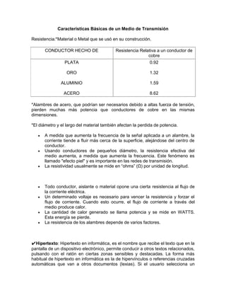 Características Básicas de un Medio de Transmisión

Resistencia:*Material o Metal que se usó en su construcción.

       CONDUCTOR HECHO DE                  Resistencia Relativa a un conductor de
                                                           cobre
                 PLATA                                       0.92

                  ORO                                        1.32

               ALUMINIO                                      1.59

                ACERO                                        8.62

*Alambres de acero, que podrían ser necesarios debido a altas fuerza de tensión,
pierden muchas más potencia que conductores de cobre en las mismas
dimensiones.

*El diámetro y el largo del material también afectan la perdida de potencia.

      A medida que aumenta la frecuencia de la señal aplicada a un alambre, la
      corriente tiende a fluir más cerca de la superficie, alejándose del centro de
      conductor.
      Usando conductores de pequeños diámetro, la resistencia efectiva del
      medio aumenta, a medida que aumenta la frecuencia. Este fenómeno es
      llamado "efecto piel" y es importante en las redes de transmisión.
      La resistividad usualmente se mide en “ohms” (Ω) por unidad de longitud.



      Todo conductor, aislante o material opone una cierta resistencia al flujo de
      la corriente eléctrica.
      Un determinado voltaje es necesario para vencer la resistencia y forzar el
      flujo de corriente. Cuando esto ocurre, el flujo de corriente a través del
      medio produce calor.
      La cantidad de calor generado se llama potencia y se mide en WATTS.
      Esta energía se pierde.
      La resistencia de los alambres depende de varios factores.



✔Hipertexto: Hipertexto en informática, es el nombre que recibe el texto que en la
pantalla de un dispositivo electrónico, permite conducir a otros textos relacionados,
pulsando con el ratón en ciertas zonas sensibles y destacadas. La forma más
habitual de hipertexto en informática es la de hipervínculos o referencias cruzadas
automáticas que van a otros documentos (lexias). Si el usuario selecciona un
 