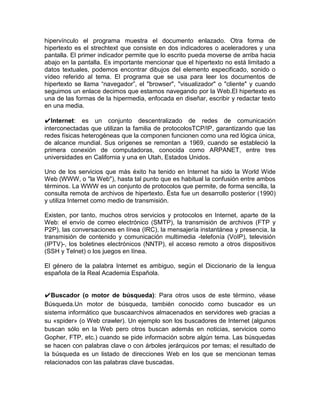 hipervínculo el programa muestra el documento enlazado. Otra forma de
hipertexto es el strechtext que consiste en dos indicadores o aceleradores y una
pantalla. El primer indicador permite que lo escrito pueda moverse de arriba hacia
abajo en la pantalla. Es importante mencionar que el hipertexto no está limitado a
datos textuales, podemos encontrar dibujos del elemento especificado, sonido o
vídeo referido al tema. El programa que se usa para leer los documentos de
hipertexto se llama “navegador”, el "browser", "visualizador" o "cliente" y cuando
seguimos un enlace decimos que estamos navegando por la Web.El hipertexto es
una de las formas de la hipermedia, enfocada en diseñar, escribir y redactar texto
en una media.

✔Internet: es un conjunto descentralizado de redes de comunicación
interconectadas que utilizan la familia de protocolosTCP/IP, garantizando que las
redes físicas heterogéneas que la componen funcionen como una red lógica única,
de alcance mundial. Sus orígenes se remontan a 1969, cuando se estableció la
primera conexión de computadoras, conocida como ARPANET, entre tres
universidades en California y una en Utah, Estados Unidos.

Uno de los servicios que más éxito ha tenido en Internet ha sido la World Wide
Web (WWW, o "la Web"), hasta tal punto que es habitual la confusión entre ambos
términos. La WWW es un conjunto de protocolos que permite, de forma sencilla, la
consulta remota de archivos de hipertexto. Ésta fue un desarrollo posterior (1990)
y utiliza Internet como medio de transmisión.

Existen, por tanto, muchos otros servicios y protocolos en Internet, aparte de la
Web: el envío de correo electrónico (SMTP), la transmisión de archivos (FTP y
P2P), las conversaciones en línea (IRC), la mensajería instantánea y presencia, la
transmisión de contenido y comunicación multimedia -telefonía (VoIP), televisión
(IPTV)-, los boletines electrónicos (NNTP), el acceso remoto a otros dispositivos
(SSH y Telnet) o los juegos en línea.

El género de la palabra Internet es ambiguo, según el Diccionario de la lengua
española de la Real Academia Española.


✔Buscador (o motor de búsqueda): Para otros usos de este término, véase
Búsqueda.Un motor de búsqueda, también conocido como buscador es un
sistema informático que buscaarchivos almacenados en servidores web gracias a
su «spider» (o Web crawler). Un ejemplo son los buscadores de Internet (algunos
buscan sólo en la Web pero otros buscan además en noticias, servicios como
Gopher, FTP, etc.) cuando se pide información sobre algún tema. Las búsquedas
se hacen con palabras clave o con árboles jerárquicos por temas; el resultado de
la búsqueda es un listado de direcciones Web en los que se mencionan temas
relacionados con las palabras clave buscadas.
 