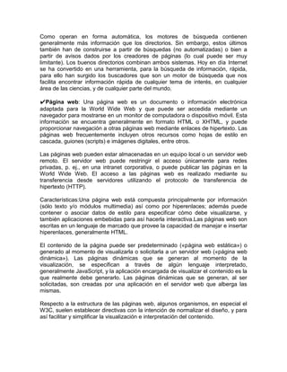 Como operan en forma automática, los motores de búsqueda contienen
generalmente más información que los directorios. Sin embargo, estos últimos
también han de construirse a partir de búsquedas (no automatizadas) o bien a
partir de avisos dados por los creadores de páginas (lo cual puede ser muy
limitante). Los buenos directorios combinan ambos sistemas. Hoy en día Internet
se ha convertido en una herramienta, para la búsqueda de información, rápida,
para ello han surgido los buscadores que son un motor de búsqueda que nos
facilita encontrar información rápida de cualquier tema de interés, en cualquier
área de las ciencias, y de cualquier parte del mundo.

✔Página web: Una página web es un documento o información electrónica
adaptada para la World Wide Web y que puede ser accedida mediante un
navegador para mostrarse en un monitor de computadora o dispositivo móvil. Esta
información se encuentra generalmente en formato HTML o XHTML, y puede
proporcionar navegación a otras páginas web mediante enlaces de hipertexto. Las
páginas web frecuentemente incluyen otros recursos como hojas de estilo en
cascada, guiones (scripts) e imágenes digitales, entre otros.

Las páginas web pueden estar almacenadas en un equipo local o un servidor web
remoto. El servidor web puede restringir el acceso únicamente para redes
privadas, p. ej., en una intranet corporativa, o puede publicar las páginas en la
World Wide Web. El acceso a las páginas web es realizado mediante su
transferencia desde servidores utilizando el protocolo de transferencia de
hipertexto (HTTP).

Características:Una página web está compuesta principalmente por información
(sólo texto y/o módulos multimedia) así como por hiperenlaces; además puede
contener o asociar datos de estilo para especificar cómo debe visualizarse, y
también aplicaciones embebidas para así hacerla interactiva.Las páginas web son
escritas en un lenguaje de marcado que provee la capacidad de manejar e insertar
hiperenlaces, generalmente HTML.

El contenido de la página puede ser predeterminado («página web estática») o
generado al momento de visualizarla o solicitarla a un servidor web («página web
dinámica»). Las páginas dinámicas que se generan al momento de la
visualización, se especifican a través de algún lenguaje interpretado,
generalmente JavaScript, y la aplicación encargada de visualizar el contenido es la
que realmente debe generarlo. Las páginas dinámicas que se generan, al ser
solicitadas, son creadas por una aplicación en el servidor web que alberga las
mismas.

Respecto a la estructura de las páginas web, algunos organismos, en especial el
W3C, suelen establecer directivas con la intención de normalizar el diseño, y para
así facilitar y simplificar la visualización e interpretación del contenido.
 