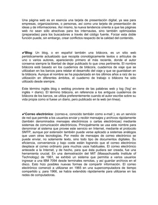 Una página web es en esencia una tarjeta de presentación digital, ya sea para
empresas, organizaciones, o personas, así como una tarjeta de presentación de
ideas y de informaciones. Así mismo, la nueva tendencia orienta a que las páginas
web no sean sólo atractivas para los internautas, sino también optimizadas
(preparadas) para los buscadores a través del código fuente. Forzar esta doble
función puede, sin embargo, crear conflictos respecto de la calidad del contenido.



✔Blog: Un blog, o en español también una bitácora, es un sitio web
periódicamente actualizado que recopila cronológicamente textos o artículos de
uno o varios autores, apareciendo primero el más reciente, donde el autor
conserva siempre la libertad de dejar publicado lo que crea pertinente. El nombre
bitácora está basado en los cuadernos de bitácora, cuadernos de viaje que se
utilizaban en los barcos para relatar el desarrollo del viaje y que se guardaban en
la bitácora. Aunque el nombre se ha popularizado en los últimos años a raíz de su
utilización en diferentes ámbitos, el cuaderno de trabajo o bitácora ha sido
utilizado desde siempre.

Este término inglés blog o weblog proviene de las palabras web y log ('log' en
inglés = diario). El término bitácora, en referencia a los antiguos cuadernos de
bitácora de los barcos, se utiliza preferentemente cuando el autor escribe sobre su
vida propia como si fuese un diario, pero publicado en la web (en línea).



✔Correo electrónico: (correo-e, conocido también como e-mail ), es un servicio
de red que permite a los usuarios enviar y recibir mensajes y archivos rápidamente
(también denominados mensajes electrónicos o cartas electrónicas) mediante
sistemas de comunicación electrónicos. Principalmente se usa este nombre para
denominar al sistema que provee este servicio en Internet, mediante el protocolo
SMTP, aunque por extensión también puede verse aplicado a sistemas análogos
que usen otras tecnologías. Por medio de mensajes de correo electrónico se
puede enviar, no solamente texto, sino todo tipo de documentos digitales. Su
eficiencia, conveniencia y bajo coste están logrando que el correo electrónico
desplace al correo ordinario para muchos usos habituales. El correo electrónico
antecede a la Internet, y de hecho, para que ésta pudiera ser creada, fue una
herramienta crucial. En una demostración del MIT (Massachusetts Institute of
Technology) de 1961, se exhibió un sistema que permitía a varios usuarios
ingresar a una IBM 7094 desde terminales remotas, y así guardar archivos en el
disco. Esto hizo posibles nuevas formas de compartir información. El correo
electrónico comenzó a utilizarse en 1965 en una supercomputadora de tiempo
compartido y, para 1966, se había extendido rápidamente para utilizarse en las
redes de computadoras.
 