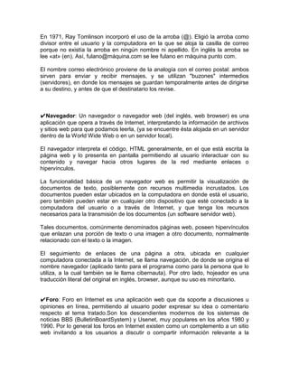 En 1971, Ray Tomlinson incorporó el uso de la arroba (@). Eligió la arroba como
divisor entre el usuario y la computadora en la que se aloja la casilla de correo
porque no existía la arroba en ningún nombre ni apellido. En inglés la arroba se
lee «at» (en). Así, fulano@máquina.com se lee fulano en máquina punto com.

El nombre correo electrónico proviene de la analogía con el correo postal: ambos
sirven para enviar y recibir mensajes, y se utilizan "buzones" intermedios
(servidores), en donde los mensajes se guardan temporalmente antes de dirigirse
a su destino, y antes de que el destinatario los revise.



✔Navegador: Un navegador o navegador web (del inglés, web browser) es una
aplicación que opera a través de Internet, interpretando la información de archivos
y sitios web para que podamos leerla, (ya se encuentre ésta alojada en un servidor
dentro de la World Wide Web o en un servidor local).

El navegador interpreta el código, HTML generalmente, en el que está escrita la
página web y lo presenta en pantalla permitiendo al usuario interactuar con su
contenido y navegar hacia otros lugares de la red mediante enlaces o
hipervínculos.

La funcionalidad básica de un navegador web es permitir la visualización de
documentos de texto, posiblemente con recursos multimedia incrustados. Los
documentos pueden estar ubicados en la computadora en donde está el usuario,
pero también pueden estar en cualquier otro dispositivo que esté conectado a la
computadora del usuario o a través de Internet, y que tenga los recursos
necesarios para la transmisión de los documentos (un software servidor web).

Tales documentos, comúnmente denominados páginas web, poseen hipervínculos
que enlazan una porción de texto o una imagen a otro documento, normalmente
relacionado con el texto o la imagen.

El seguimiento de enlaces de una página a otra, ubicada en cualquier
computadora conectada a la Internet, se llama navegación, de donde se origina el
nombre navegador (aplicado tanto para el programa como para la persona que lo
utiliza, a la cual también se le llama cibernauta). Por otro lado, hojeador es una
traducción literal del original en inglés, browser, aunque su uso es minoritario.


✔Foro: Foro en Internet es una aplicación web que da soporte a discusiones u
opiniones en línea, permitiendo al usuario poder expresar su idea o comentario
respecto al tema tratado.Son los descendientes modernos de los sistemas de
noticias BBS (BulletinBoardSystem) y Usenet, muy populares en los años 1980 y
1990. Por lo general los foros en Internet existen como un complemento a un sitio
web invitando a los usuarios a discutir o compartir información relevante a la
 