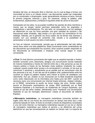 temática del sitio, en discusión libre e informal, con lo cual se llega a formar una
comunidad en torno a un interés común. Las discusiones suelen ser moderadas
por un coordinador o dinamizador, quien generalmente introduce el tema, formula
la primera pregunta, estimula y guía, sin presionar, otorga la palabra, pide
fundamentos, explicaciones y sintetiza lo expuesto antes de cerrar la discusión.

Comparado con los wikis, no se pueden modificar los aportes de otros miembros a
menos que se tengan ciertos permisos especiales como los asignados a
moderadores o administradores. Por otro lado, en comparación con los weblogs,
se diferencian en que los foros permiten una gran cantidad de usuarios y las
discusiones están anidadas, algo similar a lo que serían los comentarios en los
weblogs. Además, por lo general, los foros suelen ser de temas más diversos o
amplios con una cantidad de contenido más variado y la posibilidad de
personalizar a nivel usuario (no sólo a nivel dueño).

Un foro en Internet, comúnmente, permite que el administrador del sitio defina
varios foros sobre una sola plataforma. Éstos funcionarán como contenedores de
las discusiones que empezarán los usuarios; otros usuarios pueden responder en
las discusiones ya comenzadas o empezar unas nuevas según lo crean
conveniente.


✔Chat: El chat (término proveniente del inglés que en español equivale a charla),
también conocido como cibercharla, designa una comunicación escrita realizada
de manera instantánea a través de Internet entre dos o más personas ya sea de
manera pública a través de los llamados chats públicos (mediante los cuales
cualquier usuario puede tener acceso a la conversación) o privada, en los que se
comunican 2 personas y actualmente ya es posible que se comuniquen mas de
dos personas a la vez. A raíz del uso de la palabra chat, posteriormente entre los
usuarios se originó la palabra chatear para indicar la acción de establecer una
cibercharla. Aun así, chatear no fue reconocido por la Real Academia Española
como verbo relacionado con la informática sino hasta junio del 2007, cuando se
reconoce como una comunicación por Internet (hasta entonces, chatear indicaba,
en el DRAE, únicamente la acción de tomar chatos (de vino). Similar actitud
asume el Diccionario panhispánico de dudas 2005 (publicado por la Real
Academia Española y la Asociación de Academias de Lengua Española), que
asienta el uso del verbo chatear, definiéndolo como "mantener una conversación
mediante el uso de mensajes electrónicos" (véase el documento de editorial
Espasa).

✔Mensajería instantánea: La mensajería instantánea (conocida también en
inglés como IM) es una forma de comunicación en tiempo real entre dos o más
personas basada en texto. El texto es enviado a través de dispositivos conectados
a una red como Internet. La mensajería instantánea requiere el uso de un cliente
de mensajería instantánea que realiza el servicio y se diferencia del correo
electrónico en que las conversaciones se realizan en tiempo real. La mayoría de
 