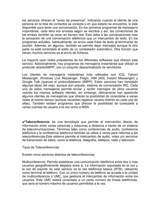 los servicios ofrecen el "aviso de presencia", indicando cuando el cliente de una
persona en la lista de contactos se conecta o en que estado se encuentra, si está
disponible para tener una conversación. En los primeros programas de mensajería
instantánea, cada letra era enviada según se escribía y así, las correcciones de
las erratas también se veían en tiempo real. Esto daba a las conversaciones mas
la sensación de una conversación telefónica que un intercambio de texto. En los
programas actuales, habitualmente, se envía cada frase de texto al terminarse de
escribir. Además, en algunos, también se permite dejar mensajes aunque la otra
parte no esté conectada al estilo de un contestador automático. Otra función que
tienen muchos servicios es el envío de ficheros.

La mayoría usan redes propietarias de los diferentes softwares que ofrecen este
servicio. Adicionalmente, hay programas de mensajería instantánea que utilizan el
protocolo abiertoXMPP, con un conjunto descentralizado de servidores.

Los clientes de mensajería instantánea más utilizados son ICQ, Yahoo!
Messenger, Windows Live Messenger, Pidgin, AIM (AOL Instant Messenger) y
Google Talk (queusa el protocoloabierto XMPP). Estos servicios han heredado
algunas ideas del viejo, aunque aún popular, sistema de conversación IRC. Cada
uno de estos mensajeros permite enviar y recibir mensajes de otros usuarios
usando los mismos software clientes, sin embargo, últimamente han aparecido
algunos clientes de mensajerías que ofrecen la posibilidad de conectarse a varias
redes al mismo tiempo (aunque necesitan registrar usuario distinto en cada una de
ellas). También existen programas que ofrecen la posibilidad de conectarte a
varias cuentas de usuario a la vez como a MSN.



✔Teleconferencia: es una tecnología que permite el intercambio directo de
información entre varias personas y máquinas a distancia a través de un sistema
de telecomunicaciones. Términos tales como conferencias de audio, conferencia
telefónica y la conferencia telefónica también se utiliza a veces para referirse a las
teleconferencias.Este sistema permite el intercambio de audio, video y/o servicios
de transmisión de datos, como la telefonía, telegrafía, teletipos, radio y televisión.

Tipos de Teleconferencias:

Existen cinco servicios distintos de teleconferencias:

Multiconferencia: Permite establacer una comunicación telefónica entre dos o mas
usuarios geográficamente alejados entre si. La información soportada es la voz y
la red de soporte de este servicio es la red telefónica básica (RTB), utilizando
como terminal el teléfono. Con un único número de teléfono se accede a la unidad
de multiconferencia o UMC, que gestiona el intercambio de información entre los
usuarios. Esta UMC estará conectada a un cierto número de líneas telefónicas,
que será el número máximo de usuarios permitidos a la vez.
 