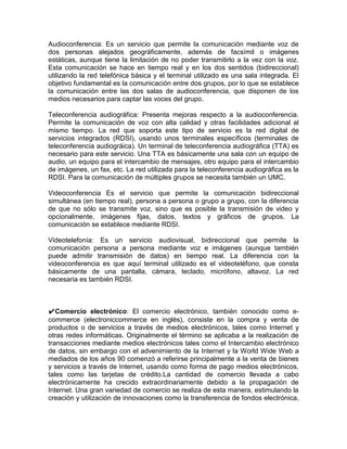 Audioconferencia: Es un servicio que permite la comunicación mediante voz de
dos personas alejados geográficamente, además de facsímil o imágenes
estáticas, aunque tiene la limitación de no poder transmitirlo a la vez con la voz.
Esta comunicación se hace en tiempo real y en los dos sentidos (bidireccional)
utilizando la red telefónica básica y el terminal utilizado es una sala integrada. El
objetivo fundamental es la comunicación entre dos grupos, por lo que se establece
la comunicación entre las dos salas de audioconferencia, que disponen de los
medios necesarios para captar las voces del grupo.

Teleconferencia audiográfica: Presenta mejoras respecto a la audioconferencia.
Permite la comunicación de voz con alta calidad y otras facilidades adicional al
mismo tiempo. La red que soporta este tipo de servicio es la red digital de
servicios integrados (RDSI), usando unos terminales específicos (terminales de
teleconferencia audiográica). Un terminal de teleconferencia audiográfica (TTA) es
necesario para este servicio. Una TTA es básicamente una sala con un equipo de
audio, un equipo para el intercambio de mensajes, otro equipo para el intercambio
de imágenes, un fax, etc. La red utilizada para la teleconferencia audiográfica es la
RDSI. Para la comunicación de múltiples grupos se necesita también un UMC.

Videoconferencia Es el servicio que permite la comunicación bidireccional
simultánea (en tiempo real), persona a persona o grupo a grupo, con la diferencia
de que no sólo se transmite voz, sino que es posible la transmisión de video y
opcionalmente, imágenes fijas, datos, textos y gráficos de grupos. La
comunicación se establece mediante RDSI.

Videotelefonía: Es un servicio audiovisual, bidireccional que permite la
comunicación persona a persona mediante voz e imágenes (aunque también
puede admitir transmisión de datos) en tiempo real. La diferencia con la
videoconferencia es que aquí terminal utilizado es el videoteléfono, que consta
básicamente de una pantalla, cámara, teclado, micrófono, altavoz. La red
necesaria es también RDSI.



✔Comercio electrónico: El comercio electrónico, también conocido como e-
commerce (electroniccommerce en inglés), consiste en la compra y venta de
productos o de servicios a través de medios electrónicos, tales como Internet y
otras redes informáticas. Originalmente el término se aplicaba a la realización de
transacciones mediante medios electrónicos tales como el Intercambio electrónico
de datos, sin embargo con el advenimiento de la Internet y la World Wide Web a
mediados de los años 90 comenzó a referirse principalmente a la venta de bienes
y servicios a través de Internet, usando como forma de pago medios electrónicos,
tales como las tarjetas de crédito.La cantidad de comercio llevada a cabo
electrónicamente ha crecido extraordinariamente debido a la propagación de
Internet. Una gran variedad de comercio se realiza de esta manera, estimulando la
creación y utilización de innovaciones como la transferencia de fondos electrónica,
 