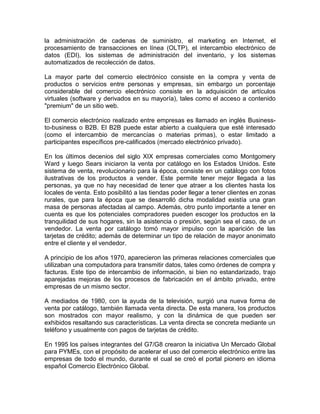 la administración de cadenas de suministro, el marketing en Internet, el
procesamiento de transacciones en línea (OLTP), el intercambio electrónico de
datos (EDI), los sistemas de administración del inventario, y los sistemas
automatizados de recolección de datos.

La mayor parte del comercio electrónico consiste en la compra y venta de
productos o servicios entre personas y empresas, sin embargo un porcentaje
considerable del comercio electrónico consiste en la adquisición de artículos
virtuales (software y derivados en su mayoría), tales como el acceso a contenido
"premium" de un sitio web.

El comercio electrónico realizado entre empresas es llamado en inglés Business-
to-business o B2B. El B2B puede estar abierto a cualquiera que esté interesado
(como el intercambio de mercancías o materias primas), o estar limitado a
participantes específicos pre-calificados (mercado electrónico privado).

En los últimos decenios del siglo XIX empresas comerciales como Montgomery
Ward y luego Sears iniciaron la venta por catálogo en los Estados Unidos. Este
sistema de venta, revolucionario para la época, consiste en un catálogo con fotos
ilustrativas de los productos a vender. Este permite tener mejor llegada a las
personas, ya que no hay necesidad de tener que atraer a los clientes hasta los
locales de venta. Esto posibilitó a las tiendas poder llegar a tener clientes en zonas
rurales, que para la época que se desarrolló dicha modalidad existía una gran
masa de personas afectadas al campo. Además, otro punto importante a tener en
cuenta es que los potenciales compradores pueden escoger los productos en la
tranquilidad de sus hogares, sin la asistencia o presión, según sea el caso, de un
vendedor. La venta por catálogo tomó mayor impulso con la aparición de las
tarjetas de crédito; además de determinar un tipo de relación de mayor anonimato
entre el cliente y el vendedor.

A principio de los años 1970, aparecieron las primeras relaciones comerciales que
utilizaban una computadora para transmitir datos, tales como órdenes de compra y
facturas. Este tipo de intercambio de información, si bien no estandarizado, trajo
aparejadas mejoras de los procesos de fabricación en el ámbito privado, entre
empresas de un mismo sector.

A mediados de 1980, con la ayuda de la televisión, surgió una nueva forma de
venta por catálogo, también llamada venta directa. De esta manera, los productos
son mostrados con mayor realismo, y con la dinámica de que pueden ser
exhibidos resaltando sus características. La venta directa se concreta mediante un
teléfono y usualmente con pagos de tarjetas de crédito.

En 1995 los países integrantes del G7/G8 crearon la iniciativa Un Mercado Global
para PYMEs, con el propósito de acelerar el uso del comercio electrónico entre las
empresas de todo el mundo, durante el cual se creó el portal pionero en idioma
español Comercio Electrónico Global.
 