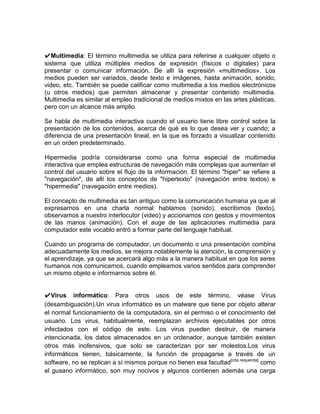 ✔Multimedia: El término multimedia se utiliza para referirse a cualquier objeto o
sistema que utiliza múltiples medios de expresión (físicos o digitales) para
presentar o comunicar información. De allí la expresión «multimedios». Los
medios pueden ser variados, desde texto e imágenes, hasta animación, sonido,
video, etc. También se puede calificar como multimedia a los medios electrónicos
(u otros medios) que permiten almacenar y presentar contenido multimedia.
Multimedia es similar al empleo tradicional de medios mixtos en las artes plásticas,
pero con un alcance más amplio.

Se habla de multimedia interactiva cuando el usuario tiene libre control sobre la
presentación de los contenidos, acerca de qué es lo que desea ver y cuando; a
diferencia de una presentación lineal, en la que es forzado a visualizar contenido
en un orden predeterminado.

Hipermedia podría considerarse como una forma especial de multimedia
interactiva que emplea estructuras de navegación más complejas que aumentan el
control del usuario sobre el flujo de la información. El término "hiper" se refiere a
"navegación", de allí los conceptos de "hipertexto" (navegación entre textos) e
"hipermedia" (navegación entre medios).

El concepto de multimedia es tan antiguo como la comunicación humana ya que al
expresarnos en una charla normal hablamos (sonido), escribimos (texto),
observamos a nuestro interlocutor (video) y accionamos con gestos y movimientos
de las manos (animación). Con el auge de las aplicaciones multimedia para
computador este vocablo entró a formar parte del lenguaje habitual.

Cuando un programa de computador, un documento o una presentación combina
adecuadamente los medios, se mejora notablemente la atención, la comprensión y
el aprendizaje, ya que se acercará algo más a la manera habitual en que los seres
humanos nos comunicamos, cuando empleamos varios sentidos para comprender
un mismo objeto e informarnos sobre él.


✔Virus informático: Para otros usos de este término, véase Virus
(desambiguación).Un virus informático es un malware que tiene por objeto alterar
el normal funcionamiento de la computadora, sin el permiso o el conocimiento del
usuario. Los virus, habitualmente, reemplazan archivos ejecutables por otros
infectados con el código de este. Los virus pueden destruir, de manera
intencionada, los datos almacenados en un ordenador, aunque también existen
otros más inofensivos, que solo se caracterizan por ser molestos.Los virus
informáticos tienen, básicamente, la función de propagarse a través de un
software, no se replican a sí mismos porque no tienen esa facultad [cita requerida] como
el gusano informático, son muy nocivos y algunos contienen además una carga
 