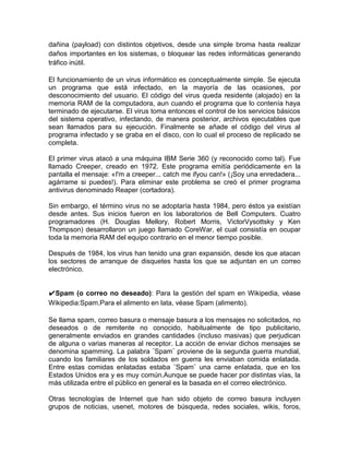 dañina (payload) con distintos objetivos, desde una simple broma hasta realizar
daños importantes en los sistemas, o bloquear las redes informáticas generando
tráfico inútil.

El funcionamiento de un virus informático es conceptualmente simple. Se ejecuta
un programa que está infectado, en la mayoría de las ocasiones, por
desconocimiento del usuario. El código del virus queda residente (alojado) en la
memoria RAM de la computadora, aun cuando el programa que lo contenía haya
terminado de ejecutarse. El virus toma entonces el control de los servicios básicos
del sistema operativo, infectando, de manera posterior, archivos ejecutables que
sean llamados para su ejecución. Finalmente se añade el código del virus al
programa infectado y se graba en el disco, con lo cual el proceso de replicado se
completa.

El primer virus atacó a una máquina IBM Serie 360 (y reconocido como tal). Fue
llamado Creeper, creado en 1972. Este programa emitía periódicamente en la
pantalla el mensaje: «I'm a creeper... catch me ifyou can!» (¡Soy una enredadera...
agárrame si puedes!). Para eliminar este problema se creó el primer programa
antivirus denominado Reaper (cortadora).

Sin embargo, el término virus no se adoptaría hasta 1984, pero éstos ya existían
desde antes. Sus inicios fueron en los laboratorios de Bell Computers. Cuatro
programadores (H. Douglas Mellory, Robert Morris, VictorVysottsky y Ken
Thompson) desarrollaron un juego llamado CoreWar, el cual consistía en ocupar
toda la memoria RAM del equipo contrario en el menor tiempo posible.

Después de 1984, los virus han tenido una gran expansión, desde los que atacan
los sectores de arranque de disquetes hasta los que se adjuntan en un correo
electrónico.


✔Spam (o correo no deseado): Para la gestión del spam en Wikipedia, véase
Wikipedia:Spam.Para el alimento en lata, véase Spam (alimento).

Se llama spam, correo basura o mensaje basura a los mensajes no solicitados, no
deseados o de remitente no conocido, habitualmente de tipo publicitario,
generalmente enviados en grandes cantidades (incluso masivas) que perjudican
de alguna o varias maneras al receptor. La acción de enviar dichos mensajes se
denomina spamming. La palabra ¨Spam¨ proviene de la segunda guerra mundial,
cuando los familiares de los soldados en guerra les enviaban comida enlatada.
Entre estas comidas enlatadas estaba ¨Spam¨ una carne enlatada, que en los
Estados Unidos era y es muy común.Aunque se puede hacer por distintas vías, la
más utilizada entre el público en general es la basada en el correo electrónico.

Otras tecnologías de Internet que han sido objeto de correo basura incluyen
grupos de noticias, usenet, motores de búsqueda, redes sociales, wikis, foros,
 