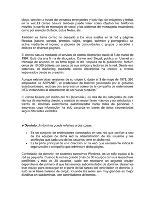 blogs, también a través de ventanas emergentes y todo tipo de imágenes y textos
en la web.El correo basura también puede tener como objetivo los teléfonos
móviles (a través de mensajes de texto) y los sistemas de mensajería instantánea
como por ejemplo Outlook, Lotus Notes, etc.

También se llama correo no deseado a los virus sueltos en la red y páginas
filtradas (casino, sorteos, premios, viajes, drogas, software y pornografía), se
activa mediante el ingreso a páginas de comunidades o grupos o acceder a
enlaces en diversas páginas.

El correo basura mediante el servicio de correo electrónico nació el 5 de marzo de
1994. Este día una firma de abogados, Canter and Siegel, publica en Usenet un
mensaje de anuncio de su firma legal; el día después de la publicación, facturó
cerca de 10.000 dólares por casos de sus amigos y lectores de la red. Desde ese
entonces, el marketing mediante correo electrónico ha crecido a niveles
impensados desde su creación.

Aunque existen otras versiones de su origen lo datan el 3 de mayo de 1978, 393
empleados de ARPANET, el predecesor de Internet gestionado por el gobierno
estadounidense, recibían con sorpresa un correo de la compañía de ordenadores
DEC invitándoles al lanzamiento de un nuevo producto.1

El correo basura por medio del fax (spam-fax), es otra de las categorías de esta
técnica de marketing directo, y consiste en enviar faxes masivos y no solicitados a
través de sistemas electrónicos automatizados hacia miles de personas o
empresas cuya información ha sido cargada en bases de datos segmentadas
según diferentes variables.



✔Dominio:Un dominio puede referirse a dos cosas:

      Es un conjunto de ordenadores conectados en una red que confían a uno
      de los equipos de dicha red la administración de los usuarios y los
      privilegios que cada uno de los usuarios tiene en dicha red.
      Es la parte principal de una dirección en la web que usualmente indica la
      organización o compañía que administra dicha página.

Controlador de dominio: en sistemas operativos Windows, es un solo equipo si la
red es pequeña. Cuando la red es grande (más de 30 equipos con sus respectivos
periféricos y más de 30 usuarios) suele ser necesario un segundo equipo
dependiente del primero al que llamaremos subcontrolador de dominio. Usaremos
este equipo para descargar en él parte de las tareas del controlador de dominio (a
esto se le llama balance de carga). Cuando las redes son muy grandes es mejor
dividirlas en subdominios, con controladores diferentes.
 