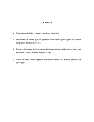 OBJETIVOS




 Desarrollar este taller con responsabilidad y empeño.


 Reconocer los temas que nos presenta este trabajo para lograra una mejor
   compresión de las actividades.


 Buscar e investigar el tema desde los lineamientos citados por el tutor que
   ayuden en nuestro proceso de aprendizaje.


 Tomar el tema como aspecto importante dentro de nuestro proceso de
   aprendizaje.
 