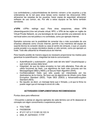 Los controladores y subcontroladores de dominio «sirven» a los usuarios y a los
ordenadores de la red para otras tareas como resolver las direcciones DNS,
almacenar las carpetas de los usuarios, hacer copias de seguridad, almacenar
software de uso común, etc. Por ello a estos equipos se les llama también
servidores.


✔VPN: «VPN» redirige aquí. Para otras acepciones, véase VPN
(desambiguación).Una red privada virtual, RPV, o VPN de las siglas en inglés de
Virtual Private Network, es una tecnología de red que permite una extensión de la
red local sobre una red pública o no controlada, como por ejemplo Internet.

Ejemplos comunes son la posibilidad de conectar dos o más sucursales de una
empresa utilizando como vínculo Internet, permitir a los miembros del equipo de
soporte técnico la conexión desde su casa al centro de cómputo, o que un usuario
pueda acceder a su equipo doméstico desde un sitio remoto, como por ejemplo un
hotel. Todo ello utilizando la infraestructura de Internet.

Para hacerlo posible de manera segura es necesario proporcionar los medios para
garantizar la autentificación, integridad de toda la comunicación:

      Autentificación y autorización: ¿Quién está del otro lado? Usuario/equipo y
      qué nivel de acceso debe tener.
      Integridad: de que los datos enviados no han sido alterados. Para ello se
      utiliza funciones de Hash. Los algoritmos de hash más comunes son los
      MessageDigest (MD2 y MD5) y el Secure Hash Algorithm (SHA).
      Confidencialidad: Dado que sólo puede ser interpretada por los
      destinatarios de la misma. Se hace uso de algoritmos de cifrado como Data
      Encryption Standard (DES), Triple DES (3DES) y AdvancedEncryption
      Standard (AES).
      No repudio: es decir, un mensaje tiene que ir firmado, y el que lo firma no
      puede negar que el mensaje lo envió él o ella.


            ACTIVIDADES COMPLEMENTARIAS RECOMENDADAS

Puntos clave para reflexionar:

• Encuentre o piense en algunos ejemplos de cada término con el fin deasociar el
concepto con algún conocimiento o experiencia previa.

      YOU TUBE
      FACEBOOK
      IP 217.127.3.11 O 081.32.123.14
      DNS, IP, GATEWAY, Y FTP
 
