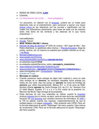 REDES DE ÁREA LOCAL (LAN)
COAXIAL
La interpretación del mundo…….tarea pedagógica

“La educación, en relación con el lenguaje, pudiera ser un medio para
detenerse más en el entendimiento, para comenzar a ejercer una mayor
actitud crítica en las relaciones con los mundos y significados con los
cuales nos enfrentamos diariamente; para hacer de cada uno de nosotros
seres más libres de las sombras y las ataduras de lo que nunca
entendimos”. 1

InternetMarketin.
Google, Yahoo!
WEB TIENDA ONLINE 1 idioma
Ejemplo de blog de alumnos (4º ESO de música - IES Vega de Mar - San
Pedro Alcántara). Lo gestionan ellos mismos. + Planeta Educativo: blogs de
profes, centros, etc, la mayoría en español pero pueden orientar en el uso.
+ de Blogs.
Michelg129@hotmail.com
www.google.com/Chrome
www.clubmitsul200.com/t919-un-ejemplo-de-foro
es.wikipedia.org/wiki/Chat
es.wikipedia.org/wiki/Servicios_sobre_mensajería_instantánea
www.satelcard.com/llamadas-conferencia.htm
www.eurofull.com/.../ejemplos%20de%20comercio%20electronico.a...
www.monografias.com › Computacion › Hardware
Caballo de Troya
Mensajes en cadena
Cuando queremos hacer entrega de algún bien material o como en este
caso entrega de un dominio, es necesario respaldar dicha entrega por
medio de una carta. Aquí les pongo un ejemplo de Carta de Entrega de
dominio que utilizo frecuentemente. México D.F. a 12 de junio de 2008.
Nombre Cliente ejemplo de Carta Entrega S.A. de C.V. Av. Siempre Viva
21 0445 Madrid, España. P r e s e n t e Por medio de la presente Yo,
Mauricio del Moral, hago entrega de la propiedad...
Estas técnicas de uso muy extendido se utilizan cuando la inversión
produce ingresos por sí misma, es decir, sería el caso de la tan mencionada
situación de una empresa que vendiera servicios de informática. El VPN y
la TIR se aplican cuando hay ingresos, independientemente de que la
entidad pague o no pague impuestos. Valor presente neto (VPN): Para ver
la fórmula seleccione la opción "Descargar" del menú superior Tasa interna
de rendimiento (TIR): Para ver la fórmula seleccione la opción "Descargar"
del menú superior.
 